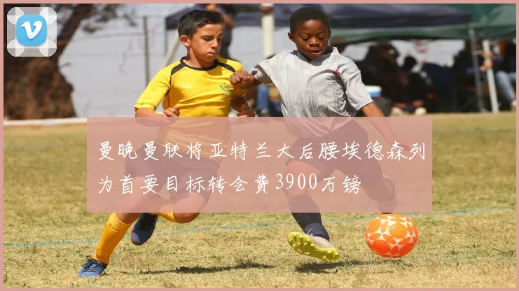 曼晚曼联将亚特兰大后腰埃德森列为首要目标转会费3900万镑