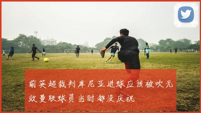 前英超裁判库尼亚进球应该被吹无效曼联球员当时都没庆祝