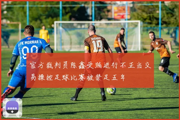 官方裁判员陈鑫受贿进行不正当交易操控足球比赛被禁足五年