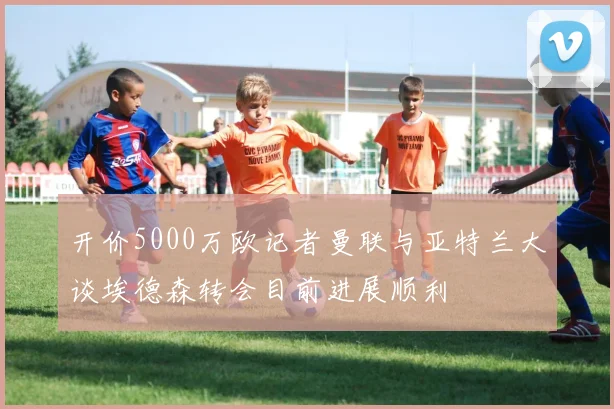 开价5000万欧记者曼联与亚特兰大谈埃德森转会目前进展顺利