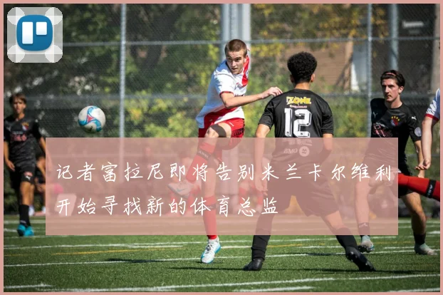 记者富拉尼即将告别米兰卡尔维利开始寻找新的体育总监