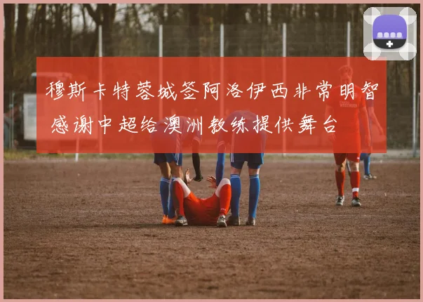 穆斯卡特蓉城签阿洛伊西非常明智 感谢中超给澳洲教练提供舞台